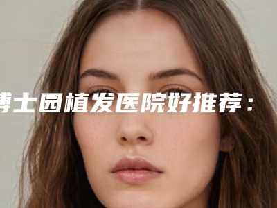 博士园植发医院好推荐：博士园植发医院前30名口碑之选