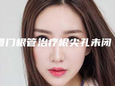厦门根管治疗根尖孔未闭合可以维持多长