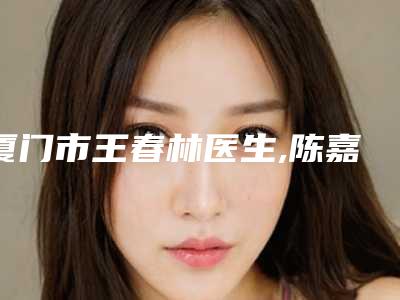 厦门市王春林医生,陈嘉莉医生韩式面部填充手术人气医生PK