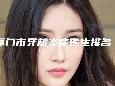 厦门市牙龈炎症医生排名top10哪些技术强-厦门市陈双成口腔医生