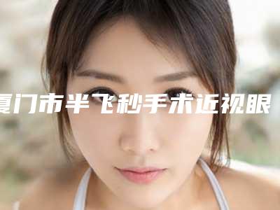 厦门市半飞秒手术近视眼医生上榜清单前十强综合评定-厦门市半飞秒手术近视眼整形医生