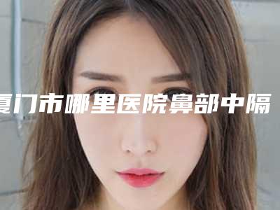 厦门市哪里医院鼻部中隔偏曲矫正好(厦门左语医疗美容诊所私立医美有看头)