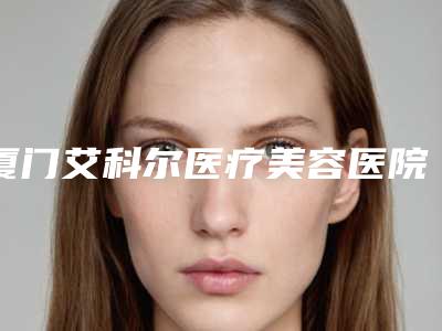 厦门艾科尔医疗美容医院,厦门思明薇格整形外科人气口碑实力汇总