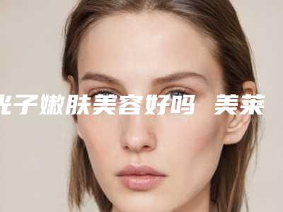 光子嫩肤美容好吗 美莱做光子嫩肤多少钱