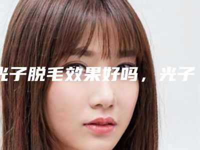 光子脱毛效果好吗,光子脱毛有效果吗
