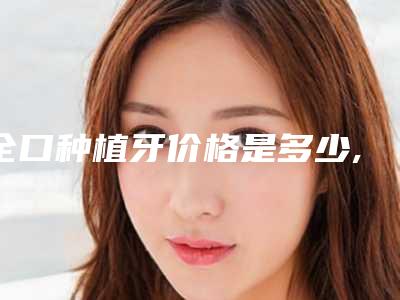 全口种植牙价格是多少,那里种植牙技术好