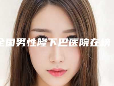 全国男性隆下巴医院在榜清单二十强值得选-是技术实力派