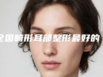 全国畸形耳部整形最好的整形医院:畸形耳部整形医院前50强哪个技术比较好