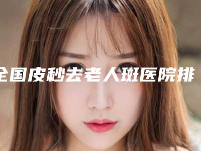 全国皮秒去老人斑医院排名2025靠谱名单曝光-总有一家适合你