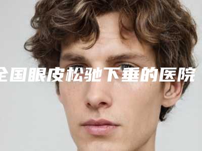 全国眼皮松驰下垂的医院:眼皮松驰下垂医院top50名单爆料