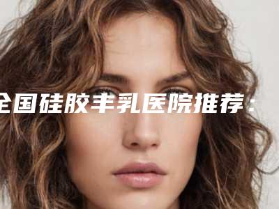 全国硅胶丰乳医院推荐:硅胶丰乳医院前50位明细发布
