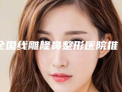 全国线雕隆鼻整形医院推荐:线雕隆鼻整形医院前50强网友狂推