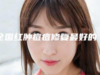 全国红肿痘痘修复最好的医院是哪家:红肿痘痘修复医院前50汇总点评
