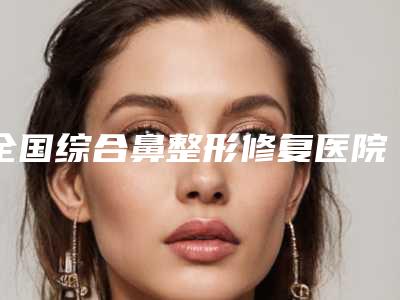 全国综合鼻整形修复医院哪家好:综合鼻整形修复医院前50佳医美机构名单公布
