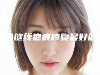 全国缝线疤痕修复最好的医院:缝线疤痕修复医院50强揭露