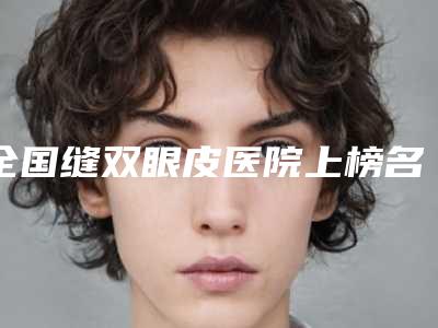 全国缝双眼皮医院上榜名单前二十名谁家好-是行业佼佼者
