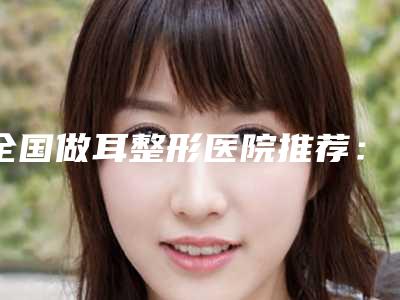 全国做耳整形医院推荐:做耳整形医院top50强名单重磅更新