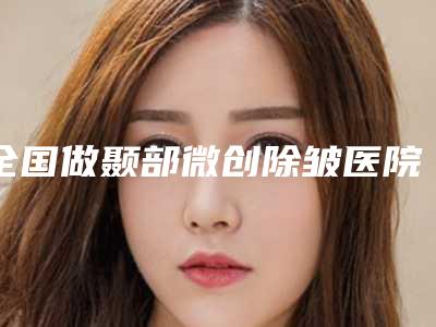 全国做颞部微创除皱医院上榜名单综合实力top20强大咖合集-收费标准并不高