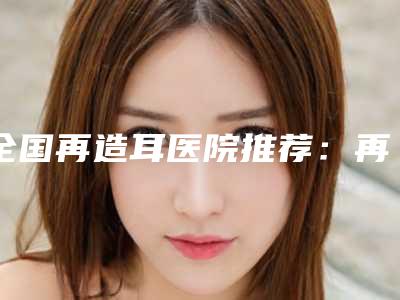 全国再造耳医院推荐:再造耳医院前50详细点评