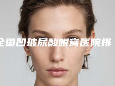 全国凹玻尿酸眼窝医院排名top20全新汇总-等领衔三甲