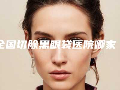 全国切除黑眼袋医院哪家好:切除黑眼袋医院top50挨个评测