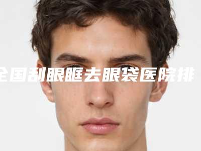 全国刮眼眶去眼袋医院排名前二十佳最强榜单-备受欢迎~
