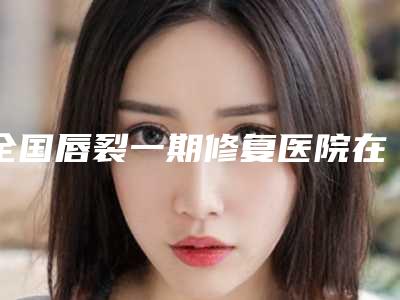 全国唇裂一期修复医院在榜名单前二十名新版一览-锁定前三甲