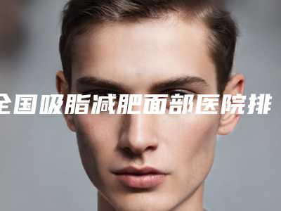 全国吸脂减肥面部医院排行榜二十强品鉴-排在前七位