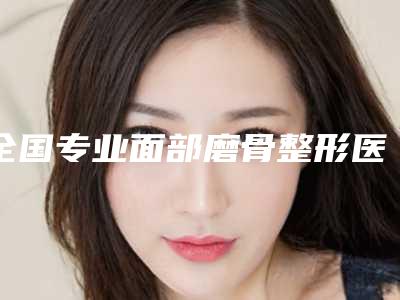 全国专业面部磨骨整形医院:面部磨骨整形医院前50名单口碑介绍