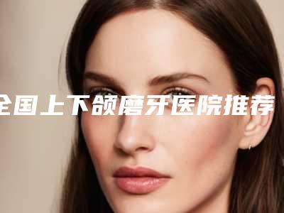 全国上下颌磨牙医院推荐:上下颌磨牙医院top50强如下