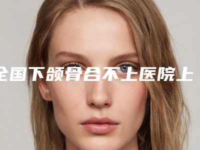 全国下颌骨合不上医院上榜清单前10一文速览-收费不贵评价也好