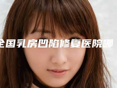 全国乳房凹陷修复医院哪家好：乳房凹陷修复医院前50强年度甄选