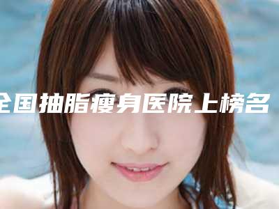 全国抽脂瘦身医院上榜名单前二十名实力大评比-领先榜一