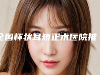 全国杯状耳矫正术医院推荐:杯状耳矫正术医院前50名整理发布