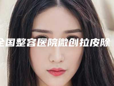 全国整容医院微创拉皮除皱:微创拉皮除皱医院50强看过来
