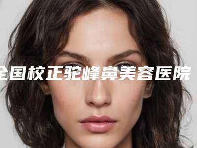 全国校正驼峰鼻美容医院:校正驼峰鼻医院top50强明细发布