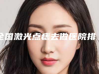 全国激光点痣去做医院排行前二十名名单给你-口碑医美