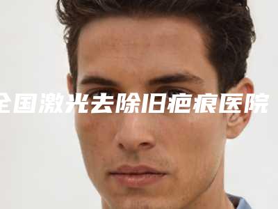 全国激光去除旧疤痕医院哪家强:激光去除旧疤痕医院top50名单专家精选