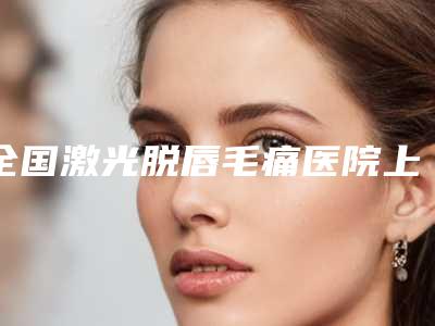 全国激光脱唇毛痛医院上榜名单一键GET20强揭晓-名气大口碑好