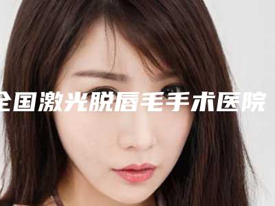 全国激光脱唇毛手术医院上榜清单前二十名优先发布-公私医生都有盘点