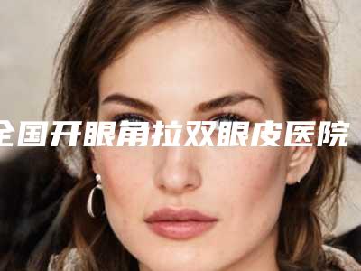 全国开眼角拉双眼皮医院二十强榜单出炉2025版-收藏必备！