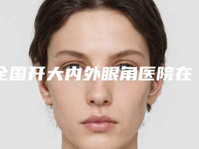 全国开大内外眼角医院在榜名单top10甄选-你更喜欢哪一家