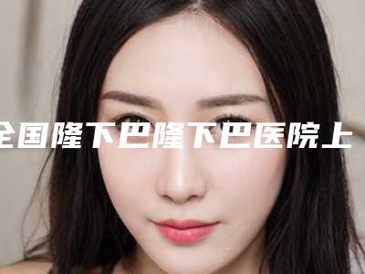 全国隆下巴隆下巴医院上榜名单top20全面出击-是医美健康守护者