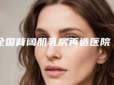 全国背阔肌乳房再造医院哪家强:背阔肌乳房再造医院前50佳实力预测