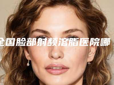 全国脸部射频溶脂医院哪家好:脸部射频溶脂医院top50强口碑评比
