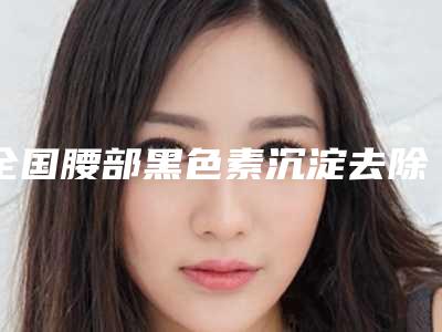 全国腰部黑色素沉淀去除医院哪家好:腰部黑色素沉淀去除医院50强公布如下