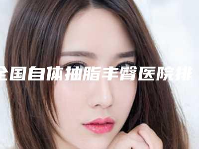 全国自体抽脂丰臀医院排行榜前二十强公示了-前三的口碑排名推荐