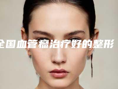 全国血管瘤治疗好的整形医院:血管瘤治疗医院top50强大公开