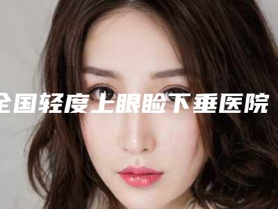 全国轻度上眼睑下垂医院上榜清单前二十名单展示-实力口碑严选