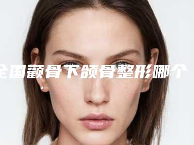 全国颧骨下颌骨整形哪个医生最好:颧骨下颌骨整形医生前50强可圈可点